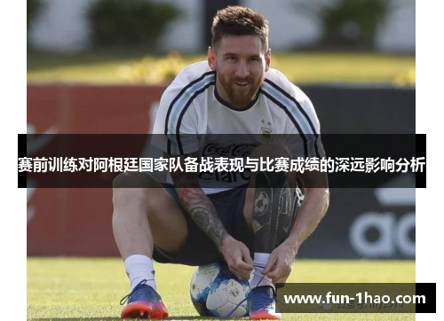 赛前训练对阿根廷国家队备战表现与比赛成绩的深远影响分析