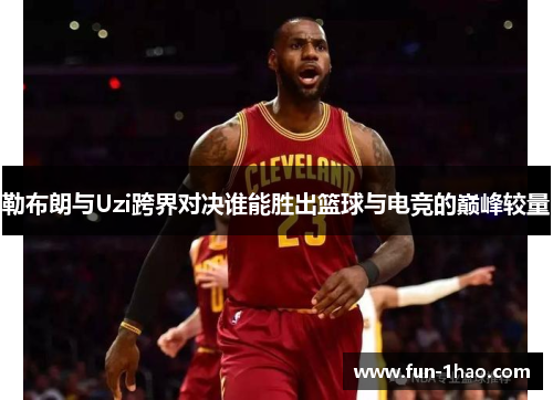 勒布朗与Uzi跨界对决谁能胜出篮球与电竞的巅峰较量