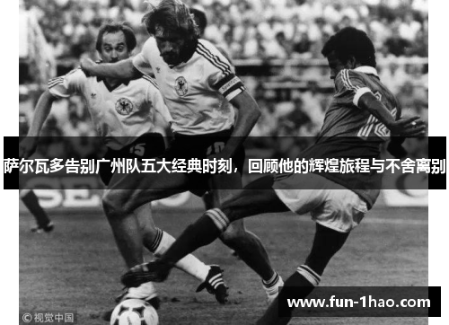 萨尔瓦多告别广州队五大经典时刻，回顾他的辉煌旅程与不舍离别