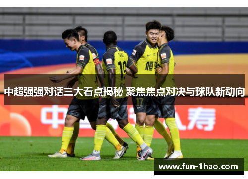 中超强强对话三大看点揭秘 聚焦焦点对决与球队新动向
