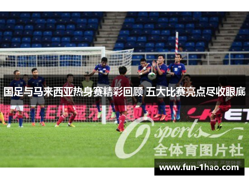 国足与马来西亚热身赛精彩回顾 五大比赛亮点尽收眼底